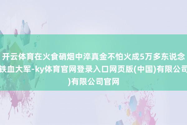 开云体育在火食硝烟中淬真金不怕火成5万多东说念主的铁血大军-ky体育官网登录入口网页版(中国)有限公司官网