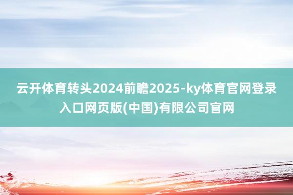 云开体育转头2024前瞻2025-ky体育官网登录入口网页版(中国)有限公司官网
